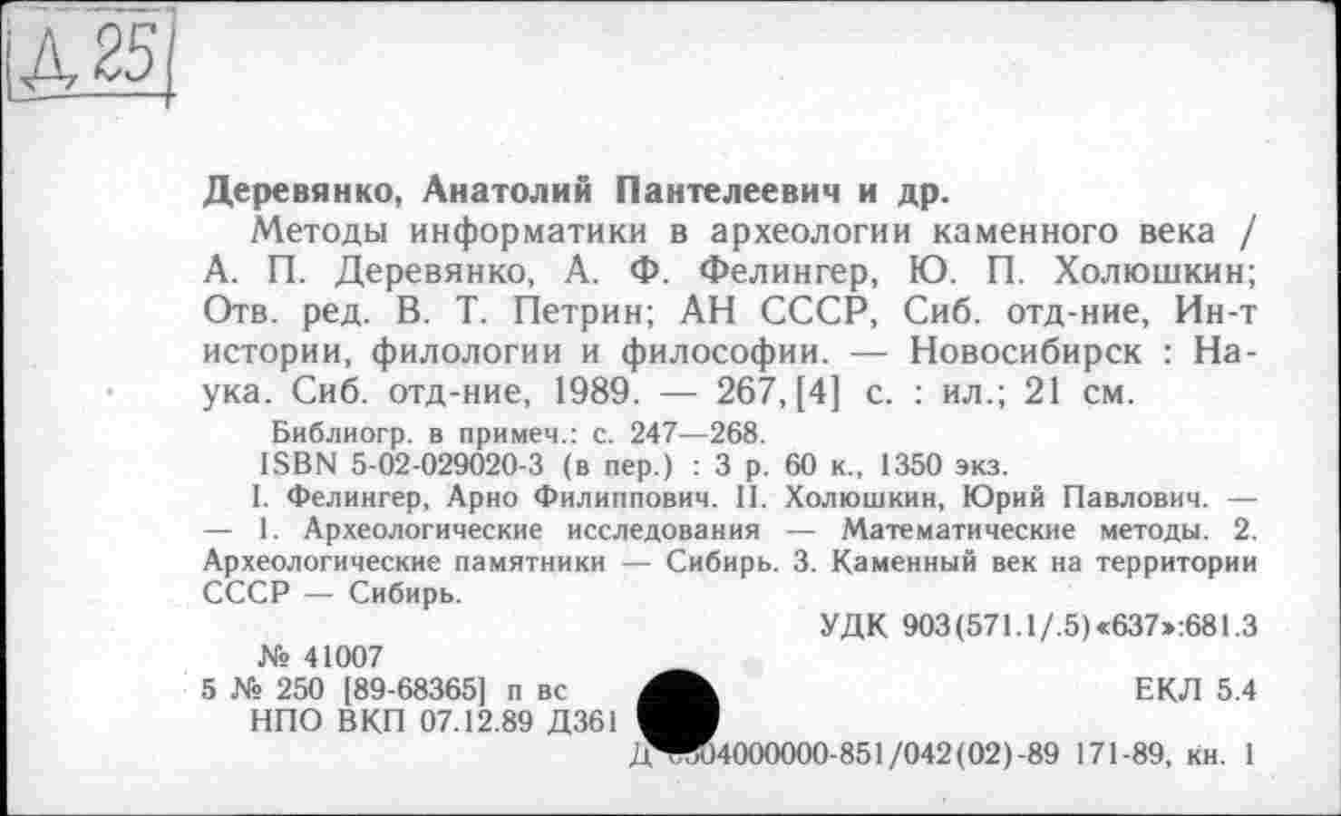 ﻿іА 25
Деревянко, Анатолий Пантелеевич и др.
Методы информатики в археологии каменного века / А. П. Деревянко, А. Ф. Фелингер, Ю. П. Холюшкин; Отв. ред. В. Т. Петрин; АН СССР, Сиб. отд-ние, Ин-т истории, филологии и философии. — Новосибирск : Наука. Сиб. отд-ние, 1989. — 267, [4] с. : ил.; 21 см.
Библиогр. в примем.: с. 247—268.
ISBN 5-02-029020-3 (в пер.) : 3 р. 60 к., 1350 экз.
1. Фелингер, Арно Филиппович. И. Холюшкин, Юрий Павлович. — — 1. Археологические исследования — Математические методы. 2. Археологические памятники — Сибирь. 3. Каменный век на территории СССР — Сибирь.
УДК 903(571.1/.5)«637»:681.3 № 41007
5 № 250 [89-68365] п вс	ЕКЛ 5.4
НПО В КП 07.12.89 Д361
/1^04000000-851/042(02)-89 171-89, кн. 1